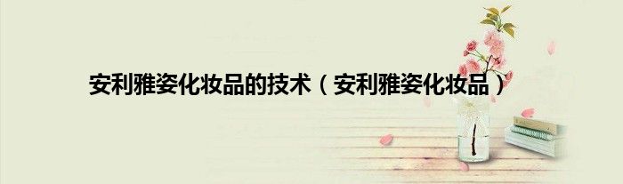 安利雅姿化妆品的技术（安利雅姿化妆品）