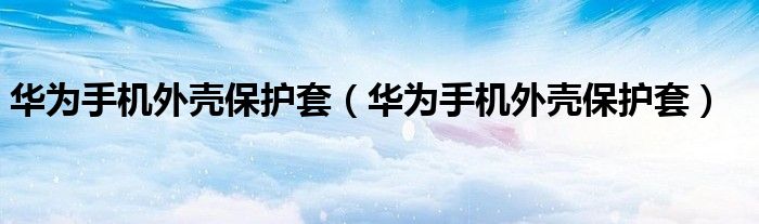 华为手机外壳保护套（华为手机外壳保护套）