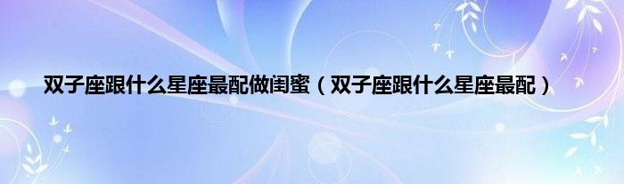 双子座跟什么星座最配做闺蜜（双子座跟什么星座最配）