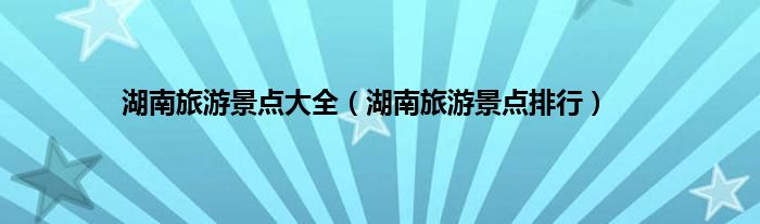 湖南旅游景点大全（湖南旅游景点排行）