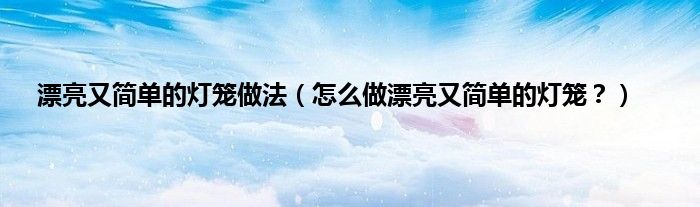 漂亮又简单的灯笼做法（怎么做漂亮又简单的灯笼？）